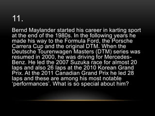 11.
Bernd Maylander started his career in karting sport
at the end of the 1980s. In the following years he
made his way to the Formula Ford, the Porsche
Carrera Cup and the original DTM. When the
Deutsche Tourenwagen Masters (DTM) series was
resumed in 2000, he was driving for MercedesBenz. He led the 2007 Suzuka race for almost 20
laps and also 26 laps at the 2010 Korean Grand
Prix. At the 2011 Canadian Grand Prix he led 28
laps and these are among his most notable
‗performances‘. What is so special about him?

 