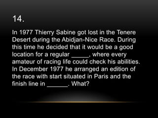 14.
In 1977 Thierry Sabine got lost in the Tenere
Desert during the Abidjan-Nice Race. During
this time he decided that it would be a good
location for a regular _____, where every
amateur of racing life could check his abilities.
In December 1977 he arranged an edition of
the race with start situated in Paris and the
finish line in ______. What?

 