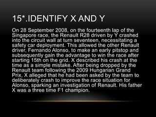 15*.IDENTIFY X AND Y
On 28 September 2008, on the fourteenth lap of the
Singapore race, the Renault R28 driven by Y crashed
into the circuit wall at turn seventeen, necessitating a
safety car deployment. This allowed the other Renault
driver, Fernando Alonso, to make an early pitstop and
subsequently gain the advantage to win the race after
starting 15th on the grid. X described his crash at the
time as a simple mistake. After being dropped by the
Renault team following the 2009 Hungarian Grand
Prix, X alleged that he had been asked by the team to
deliberately crash to improve the race situation for
Alonso, sparking an investigation of Renault. His father
X was a three time F1 champion.

 