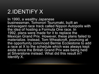 2.IDENTIFY X
In 1990, a wealthy Japanese
businessman, Tomonori Tsurumaki, built an
extravagant race track called Nippon Autopolis with
the idea of hosting a Formula One race. In
1992, plans were made for it to replace the
Mexican Grand Prix. However, these plans failed to
materialize. Instead, Tom Wheatcroft, pouncing at
the opportunity convinced Bernie Ecclestone to add
a race at X to the schedule which was always kept
aside since the British Grand Prix was being held
at Silverstone instead. What did this result in?
Identify X.

 