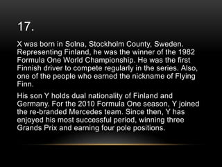 17.
X was born in Solna, Stockholm County, Sweden.
Representing Finland, he was the winner of the 1982
Formula One World Championship. He was the first
Finnish driver to compete regularly in the series. Also,
one of the people who earned the nickname of Flying
Finn.

His son Y holds dual nationality of Finland and
Germany. For the 2010 Formula One season, Y joined
the re-branded Mercedes team. Since then, Y has
enjoyed his most successful period, winning three
Grands Prix and earning four pole positions.

 