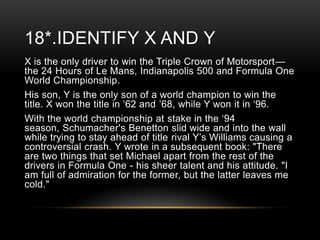 18*.IDENTIFY X AND Y
X is the only driver to win the Triple Crown of Motorsport—
the 24 Hours of Le Mans, Indianapolis 500 and Formula One
World Championship.
His son, Y is the only son of a world champion to win the
title. X won the title in ‗62 and ‘68, while Y won it in ‗96.
With the world championship at stake in the ‗94
season, Schumacher's Benetton slid wide and into the wall
while trying to stay ahead of title rival Y‘s Williams causing a
controversial crash. Y wrote in a subsequent book: "There
are two things that set Michael apart from the rest of the
drivers in Formula One - his sheer talent and his attitude. "I
am full of admiration for the former, but the latter leaves me
cold."

 