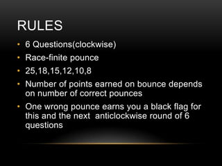 RULES
• 6 Questions(clockwise)

• Race-finite pounce
• 25,18,15,12,10,8
• Number of points earned on bounce depends
on number of correct pounces
• One wrong pounce earns you a black flag for
this and the next anticlockwise round of 6
questions

 