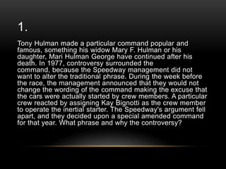 1.
Tony Hulman made a particular command popular and
famous, something his widow Mary F. Hulman or his
daughter, Mari Hulman George have continued after his
death. In 1977, controversy surrounded the
command, because the Speedway management did not
want to alter the traditional phrase. During the week before
the race, the management announced that they would not
change the wording of the command making the excuse that
the cars were actually started by crew members. A particular
crew reacted by assigning Kay Bignotti as the crew member
to operate the inertial starter. The Speedway's argument fell
apart, and they decided upon a special amended command
for that year. What phrase and why the controversy?

 