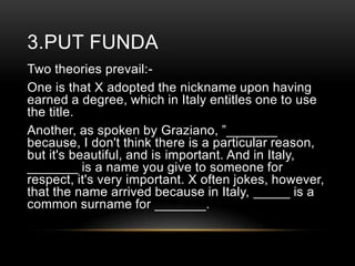 3.PUT FUNDA
Two theories prevail:One is that X adopted the nickname upon having
earned a degree, which in Italy entitles one to use
the title.
Another, as spoken by Graziano, ‖_______
because, I don't think there is a particular reason,
but it's beautiful, and is important. And in Italy,
_______ is a name you give to someone for
respect, it's very important. X often jokes, however,
that the name arrived because in Italy, _____ is a
common surname for _______.

 