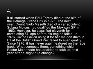 4.
It all started when Paul Torchy died at the site of
the Delange Grand Prix in 1925. The next
year, Count Giulo Masetti died of a car accident.
Solana Moises had qualified the Mexican GP in
1963. However, he classified eleventh for
completing 57 laps before his engine failed. In
1976, Divina Galica using it for her maiden drive in
F1 at the British Grand Prix failed to even qualify.
Since 1976, it has never again featured on the race
track. What connects them, something which
Pastor Maldonado has decided to take up next
year after a slight rule change?

 