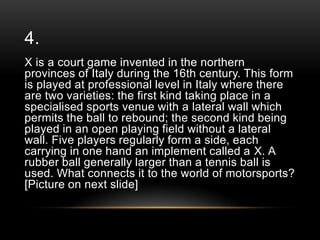 4.
X is a court game invented in the northern
provinces of Italy during the 16th century. This form
is played at professional level in Italy where there
are two varieties: the first kind taking place in a
specialised sports venue with a lateral wall which
permits the ball to rebound; the second kind being
played in an open playing field without a lateral
wall. Five players regularly form a side, each
carrying in one hand an implement called a X. A
rubber ball generally larger than a tennis ball is
used. What connects it to the world of motorsports?
[Picture on next slide]

 