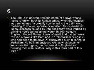 6.
• The term X is derived from the name of a town whose
name is known back to Roman times, when the location
was sometimes incorrectly connected to the Latin word
meaning to scatter, sprinkle or moisten. Since medieval
times, illnesses caused by iron deficiency were treated by
drinking iron-bearing spring water. In 16th-century
England, the old Roman ideas of medicinal bathing were
revived at towns like Bath and in 1596 William Slingsby
who had been to the town X, discovered such a spring in
Yorkshire. He built an enclosed well at what became
known as Harrogate, the first resort in England for
drinking medicinal waters. Why is this town part of this
quiz?

 