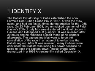 1.IDENTIFY X
The Batista Dictatorship of Cuba established the nonFormula One Cuban Grand Prix in 1957. X won the 1957
event, and had set fastest times during practice for the 1958
race. On 23 February 1958, two unmasked gunmen of Fidel
Castro's 26th of July Movement entered the Hotel Lincoln in
Havana and kidnapped X at gunpoint. X was released after
29 hours and he remained a good friend of his captors
afterwards. The captors motives were to force the
cancellation of the race in an attempt to embarrass the
Batista regime. After X was released, many Cubans were
convinced that Batista was losing his power because he
failed to track the captors down. These events were
dramatized in a 1999 Argentine film called Operación X.

 