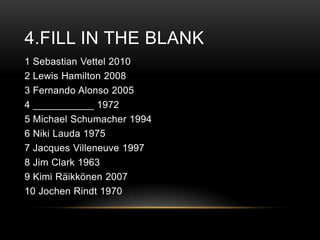 4.FILL IN THE BLANK
1 Sebastian Vettel 2010
2 Lewis Hamilton 2008
3 Fernando Alonso 2005
4 ___________ 1972
5 Michael Schumacher 1994
6 Niki Lauda 1975
7 Jacques Villeneuve 1997
8 Jim Clark 1963
9 Kimi Räikkönen 2007
10 Jochen Rindt 1970

 