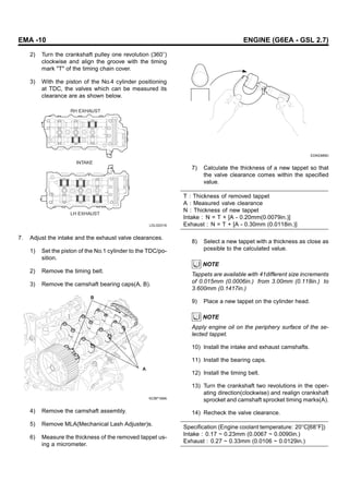 EMA -10 ENGINE (G6EA - GSL 2.7)
2) Turn the crankshaft pulley one revolution (360 )
clockwise and align the groove with the timing
mark "T" of the timing chain cover.
3) With the piston of the No.4 cylinder positioning
at TDC, the valves which can be measured its
clearance are as shown below.
RH EXHAUST
LH EXHAUST
INTAKE
LDLG031A
7. Adjust the intake and the exhaust valve clearances.
1) Set the piston of the No.1 cylinder to the TDC/po-
sition.
2) Remove the timing belt.
3) Remove the camshaft bearing caps(A, B).
B
A
KCBF169A
4) Remove the camshaft assembly.
5) Remove MLA(Mechanical Lash Adjuster)s.
6) Measure the thickness of the removed tappet us-
ing a micrometer.
EDKE889D
7) Calculate the thickness of a new tappet so that
the valve clearance comes within the specified
value.
T : Thickness of removed tappet
A : Measured valve clearance
N : Thickness of new tappet
Intake : N = T + [A - 0.20mm(0.0079in.)]
Exhaust : N = T + [A - 0.30mm (0.0118in.)]
8) Select a new tappet with a thickness as close as
possible to the calculated value.
NOTE
Tappets are available with 41different size increments
of 0.015mm (0.0006in.) from 3.00mm (0.118in.) to
3.600mm (0.1417in.)
9) Place a new tappet on the cylinder head.
NOTE
Apply engine oil on the periphery surface of the se-
lected tappet.
10) Install the intake and exhaust camshafts.
11) Install the bearing caps.
12) Install the timing belt.
13) Turn the crankshaft two revolutions in the oper-
ating direction(clockwise) and realign crankshaft
sprocket and camshaft sprocket timing marks(A).
14) Recheck the valve clearance.
Specification (Engine coolant temperature: 20 C[68 F])
Intake : 0.17 ~ 0.23mm (0.0067 ~ 0.0090in.)
Exhaust : 0.27 ~ 0.33mm (0.0106 ~ 0.0129in.)
 