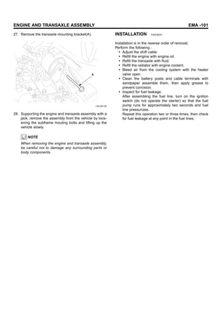 ENGINE AND TRANSAXLE ASSEMBLY EMA -101
27. Remove the transaxle mounting bracket(A).
A
LDLG013A
28. Supporting the engine and transaxle assembly with a
jack, remove the assembly from the vehicle by loos-
ening the subframe mouting bolts and lifting up the
vehicle slowly.
NOTE
When removing the engine and transaxle assembly,
be careful not to damage any surrounding parts or
body components.
INSTALLATION E4AC8DA7
Installation is in the reverse order of removal.
Perform the following :
• Adjust the shift cable.
• Refill the engine with engine oil.
• Refill the transaxle with fluid.
• Refill the radiator with engine coolant.
• Bleed air from the cooling system with the heater
valve open.
• Clean the battery posts and cable terminals with
sandpaper assemble them, then apply grease to
prevent corrosion.
• Inspect for fuel leakage.
After assembling the fuel line, turn on the ignition
switch (do not operate the starter) so that the fuel
pump runs for approximately two seconds and fuel
line pressurizes.
Repeat this operation two or three times, then check
for fuel leakage at any point in the fuel lines.
 