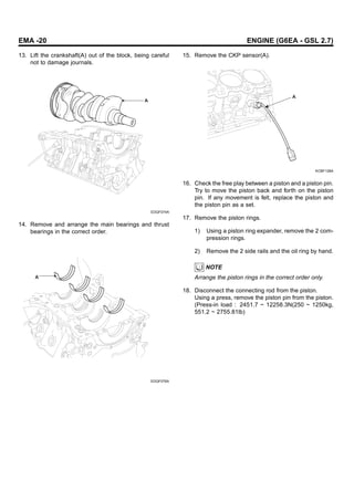 EMA -20 ENGINE (G6EA - GSL 2.7)
13. Lift the crankshaft(A) out of the block, being careful
not to damage journals.
A
EDQF074A
14. Remove and arrange the main bearings and thrust
bearings in the correct order.
A
EDQF076A
15. Remove the CKP sensor(A).
A
KCBF128A
16. Check the free play between a piston and a piston pin.
Try to move the piston back and forth on the piston
pin. If any movement is felt, replace the piston and
the piston pin as a set.
17. Remove the piston rings.
1) Using a piston ring expander, remove the 2 com-
pression rings.
2) Remove the 2 side rails and the oil ring by hand.
NOTE
Arrange the piston rings in the correct order only.
18. Disconnect the connecting rod from the piston.
Using a press, remove the piston pin from the piston.
(Press-in load : 2451.7 ~ 12258.3N(250 ~ 1250kg,
551.2 ~ 2755.81lb)
 
