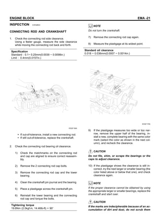 ENGINE BLOCK EMA -21
INSPECTION E3F92BD3
CONNECTING ROD AND CRANKSHAFT
1. Check the connecting rod side clearance.
Using a feeler gauge, measure the side clearance
while moving the connecting rod back and forth.
Specification
Standard : 0.1~ 0.25mm(0.0039 ~ 0.0098in.)
Limit : 0.4mm(0.0157in.)
EDQF159A
• If out-of-tolerance, install a new connecting rod.
• If still out-of-tolerance, replace the crankshaft.
2. Check the connecting rod bearing oil clearance.
1) Check the matchmarks on the connecting rod
and cap are aligned to ensure correct reassem-
bly.
2) Remove the 2 connecting rod cap bolts.
3) Remove the connecting rod cap and the lower
bearing.
4) Clean the crankshaft pin journal and the bearing.
5) Place a plastigage across the crankshaft pin.
6) Reinstall the lower bearing and the connecting
rod cap and torque the bolts.
Tightening torque
19.6Nm (2.0kgf.m, 14.46lb-ft) + 90
NOTE
Do not turn the crankshaft.
7) Remove the connecting rod cap again.
8) Measure the plastigage at its widest point.
Standard oil clearance
0.018 ~ 0.036mm(0.0007 ~ 0.0014in.)
EDQF175A
9) If the plastigage measures too wide or too nar-
row, remove the upper half of the bearing, in-
stall a new, complete bearing with the same color
mark (select the color as shown in the next col-
umn), and recheck the clearance.
CAUTION
Do not file, shim, or scrape the bearings or the
caps to adjust clearance.
10) If the plastigage shows the clearance is still in-
correct, try the next larger or smaller bearing (the
color listed above or below that one), and check
clearance again.
NOTE
If the proper clearance cannot be obtained by using
the appropriate larger or smaller bearings, replace the
crankshaft and start over.
CAUTION
If the marks are indecipherable because of an ac-
cumulation of dirt and dust, do not scrub them
 