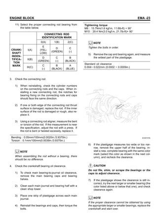 ENGINE BLOCK EMA -23
11) Select the proper connecting rod bearing from
the table below.
CONNECTING ROD
IDENTIFICATION MARK
0(A) 1(B) 2(C)
I(A)
E
(YEL-
LOW)
D
(GREEN)
C
(-)
II(B)
D
(GREEN)
C
(-)
B
(BLACK)
CRANK-
SHAFT
INDEN-
TIFICA-
TION
MARK
III(C)
C
(-)
B
(BLACK)
A
(BLUE)
3. Check the connecting rod.
1) When reinstalling, check the cylinder numbers
on the connecting rods and the caps. When in-
stalling a new connecting rod, the notches for
bearing fixing on the connecting rods and caps
should face the same direction.
2) If one or both edge of the connecting rod thrust
surface is damaged, replace the rod. If the inner
surface of the rod is damaged or rough, also re-
place it.
3) Using a connecting rod aligner, measure the bent
or torsion of the rod. If the measurement is near
the specification, adjust the rod with a press. If
the rod is bent or twisted excessily, replace it.
Bending : 0.05mm/100mm(0.0020in./3.9370in.)
Torsion : 0.1mm/100mm(0.0039in./3.9370in.)
NOTE
When assembling the rod without a bearing, there
should be no difference.
4. Check the crankshaft bearing oil clearance.
1) To check main bearing-to-journal oil clearance,
remove the main bearing caps and bearing
halves.
2) Clean each main journal and bearing half with a
clean shop tower.
3) Place one strip of plastigage across each main
journal.
4) Reinstall the bearings and caps, then torque the
bolts.
Tightening torque
M8 : 15.7Nm(1.6 kgf.m, 11.6lb-ft) + 90
M10 : 29.4 Nm(3.0 kgf.m, 21.7lb-ft)+ 90
NOTE
Tighten the bolts in order.
5) Remove the cap and bearing again, and measure
the widest part of the plastigage.
Standard oil clearance
0.004~ 0.022mm (0.0002 ~ 0.0009in.)
EDQF075A
6) If the plastigage measures too wide or too nar-
row, remove the upper half of the bearing, in-
stall a new, complete bearing with the same color
mark (select the color as shown in the next col-
umn), and recheck the clearance.
CAUTION
Do not file, shim, or scrape the bearings or the
caps to adjust clearance.
7) If the plastigage shows the clearance is still in-
correct, try the next larger or smaller bearing (the
color listed above or below that one), and check
clearance again.
NOTE
If the proper clearance cannot be obtained by using
the appropriate larger or smaller bearings, replace the
crankshaft and start over.
 
