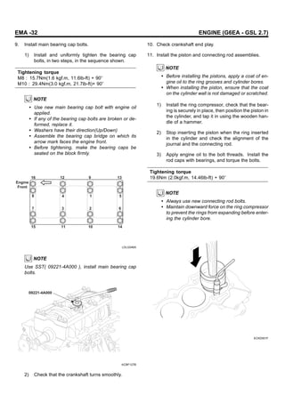 EMA -32 ENGINE (G6EA - GSL 2.7)
9. Install main bearing cap bolts.
1) Install and uniformly tighten the bearing cap
bolts, in two steps, in the sequence shown.
Tightening torque
M8 : 15.7Nm(1.6 kgf.m, 11.6lb-ft) + 90
M10 : 29.4Nm(3.0 kgf.m, 21.7lb-ft)+ 90
NOTE
• Use new main bearing cap bolt with engine oil
applied.
• If any of the bearing cap bolts are broken or de-
formed, replace it.
• Washers have their direction(Up/Down)
• Assemble the bearing cap bridge on which its
arrow mark faces the engine front.
• Before tightening, make the bearing caps be
seated on the block firmly.
16
15 11 10 14
12 13
9
5
1
4
8
7 3 2 6
Engine
Front
LDLG046A
NOTE
Use SST( 09221-4A000 ), install main bearing cap
bolts.
09221-4A000
KCBF127B
2) Check that the crankshaft turns smoothly.
10. Check crankshaft end play.
11. Install the piston and connecting rod assemblies.
NOTE
• Before installing the pistons, apply a coat of en-
gine oil to the ring grooves and cylinder bores.
• When installing the piston, ensure that the coat
on the cylinder wall is not damaged or scratched.
1) Install the ring compressor, check that the bear-
ing is securely in place, then position the piston in
the cylinder, and tap it in using the wooden han-
dle of a hammer.
2) Stop inserting the piston when the ring inserted
in the cylinder and check the alignment of the
journal and the connecting rod.
3) Apply engine oil to the bolt threads. Install the
rod caps with bearings, and torque the bolts.
Tightening torque
19.6Nm (2.0kgf.m, 14.46lb-ft) + 90
NOTE
• Always use new connecting rod bolts.
• Maintain downward force on the ring compressor
to prevent the rings from expanding before enter-
ing the cylinder bore.
ECKD001F
 