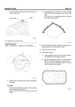 ENGINE BLOCK EMA -33
• Use SST(09221-4A000), install connecting rod
bearing cap bolts.
09221-4A000
KCBF127C
12. Install the rear oil seal case.
Tightening torque
9.80 ~ 11.76Nm (1.0 ~ 1.2kgf.m, 7.23 ~ 8.67lb-ft)
A
EDQF174A
1) Make clean the sealing face before assembling
two parts.
NOTE
• Remove harmful foreign materials on the sealing
face before applying sealant
• Apply sealant to the inner threads of the bolt
holes.
2) Assembling rear oil seal case, the liquid sealant
TB1217H should be applied to the rear oil seal
case.
The part must be assembled within 5 minutes
after sealant was applied.
KCBF129A
13. Using SST(09231-33000), install rear oil seal after ap-
plying engine oil on the rip of the oil seal.
14. Install the oil pump case.
15. Install upper oil pan.
1) Using a gasket scraper, remove all the old pack-
ing material from the gasket surfaces.
2) Before assembling the oil pan, the liquid sealant
TB1217H should be applied on upper oil pan.
The part must be assembled within 5 minutes
after the sealant was applied.
KCBF130A
 