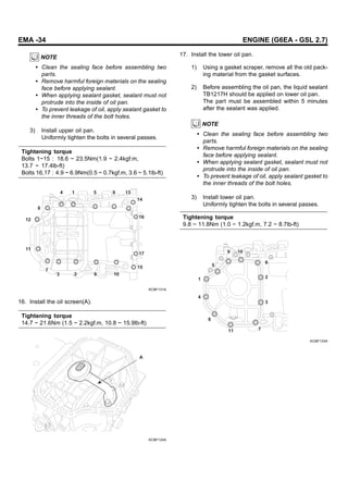 EMA -34 ENGINE (G6EA - GSL 2.7)
NOTE
• Clean the sealing face before assembling two
parts.
• Remove harmful foreign materials on the sealing
face before applying sealant.
• When applying sealant gasket, sealant must not
protrude into the inside of oil pan.
• To prevent leakage of oil, apply sealant gasket to
the inner threads of the bolt holes.
3) Install upper oil pan.
Uniformly tighten the bolts in several passes.
Tightening torque
Bolts 1~15 : 18.6 ~ 23.5Nm(1.9 ~ 2.4kgf.m,
13.7 ~ 17.4lb-ft)
Bolts 16,17 : 4.9 ~ 6.9Nm(0.5 ~ 0.7kgf.m, 3.6 ~ 5.1lb-ft)
4 1 5 9 13
14
16
17
15
10
6
2
3
7
11
12
8
KCBF131A
16. Install the oil screen(A).
Tightening torque
14.7 ~ 21.6Nm (1.5 ~ 2.2kgf.m, 10.8 ~ 15.9lb-ft)
A
KCBF124A
17. Install the lower oil pan.
1) Using a gasket scraper, remove all the old pack-
ing material from the gasket surfaces.
2) Before assembling the oil pan, the liquid sealant
TB1217H should be applied on lower oil pan.
The part must be assembled within 5 minutes
after the sealant was applied.
NOTE
• Clean the sealing face before assembling two
parts.
• Remove harmful foreign materials on the sealing
face before applying sealant.
• When applying sealant gasket, sealant must not
protrude into the inside of oil pan.
• To prevent leakage of oil, apply sealant gasket to
the inner threads of the bolt holes.
3) Install lower oil pan.
Uniformly tighten the bolts in several passes.
Tightening torque
9.8 ~ 11.8Nm (1.0 ~ 1.2kgf.m, 7.2 ~ 8.7lb-ft)
6
2
3
7
11
8
4
1
5
10
9
KCBF133A
 