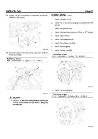 ENGINE BLOCK EMA -35
18. Install the air conditioning compressor bracket(A).
(Refer to ’HA’ group)
A
KCBF138A
19. Install the power steering pump bracket(A) and the
knock sensor(B).
Tightening torque
18.6 ~ 23.5Nm (1.9 ~ 2.4kgf.m, 13.7 ~ 17.4lb-ft)
A B
KCBF122A
CAUTION
• On Bank 1, the black knock sensor connector
should be installed and on Bank 2, the gray
one should.
INSTALLATION EF30F311
1. Install the water pump.
2. Install the air conditioning compressor.(Refer to ’HA’
group).
3. Install the cylinder head.
4. Install the power steering pump.(Refer to ’ST’ group).
5. Install the generator.
6. Install the intake manifold.
7. Install the exhaust manifold.
8. Install the timing belt.
9. Install the rear plate(A).
Tightening torque
9.8 ~ 11.8Nm(1.0 ~ 1.2kgf.m, 7.2 ~ 8.7lb-ft)
A
KCBF121A
10. Install the drive plate(A).
Tightening torque
71.6 ~ 75.5Nm(7.3 ~ 7.7kgf.m, 52.8 ~ 55.7lb-ft)
A
KCBF120A
 