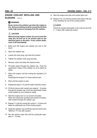 EMA -38 ENGINE (G6EA - GSL 2.7)
ENGINE COOLANT REFILLING AND
BLEEDING EDA90EDC
WARNING
Never remove the radiator cap when the engine is
hot. Serious scalding could be caused by hot fluid
under high pressure escaping from the radiator.
CAUTION
When pouring engine coolant, be sure to shut the
relay box lid and not to let coolant spill on the
electrical parts or the paint. If any coolant spills,
rinse it off immediately.
1. Make sure the engine and radiator are cool to the
touch.
2. Open the radiator cap.
3. Loosen the drain plug, and drain the coolant.
4. Tighten the radiator drain plug securely.
5. Remove, drain and clean the reservoir tank.
6. Fill water slowly through the radiator cap. Push the
upper/lower hoses of the radiator so as to bleed air
easily.
7. Warm the engine until the cooling fan operates 2~3
times.
Accelerate the engine 2~3 times without load.
8. Wait until the engine is cold.
9. Repeat the steps 1~8 until the water drained is clean.
10. Fill fluid mixture with coolant and water(4 : 6) slowly
through the radiator cap. Push the upper/lower hoses
of the radiator so as to bleed air easily.
11. Start the engine and run so coolant circulates.
When the cooling fan operates and coolant circulates,
refill coolant through the radiator cap.
12. Repeat 11 until the cooling fan cycles 3 ~ 5 times and
bleed air sufficiently out of the cooling system.
13. Install the radiator cap and fill the reservoir tank to the
"MAX"(or "F") line with coolant.
14. Run the vehicle under idle until the cooling fan oper-
ates 2 ~ 3 times.
15. Stop the engine and wait until coolant gets cool.
16. Repeat 10 to 15 until the coolant level doesn’t fall any
more, bleeding air out of the cooling system.
NOTE
Check the coolant level again in the reservoir tank for
2 ~ 3 days after replacing coolant.
 