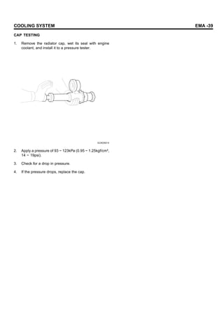 COOLING SYSTEM EMA -39
CAP TESTING
1. Remove the radiator cap, wet its seal with engine
coolant, and install it to a pressure tester.
ECKD501X
2. Apply a pressure of 93 ~ 123kPa (0.95 ~ 1.25kgf/cm²,
14 ~ 19psi).
3. Check for a drop in pressure.
4. If the pressure drops, replace the cap.
 