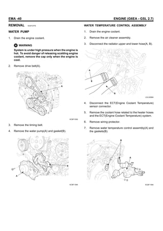 EMA -40 ENGINE (G6EA - GSL 2.7)
REMOVAL EEAF37FE
WATER PUMP
1. Drain the engine coolant.
WARNING
System is under high pressure when the engine is
hot. To avoid danger of releasing scalding engine
coolant, remove the cap only when the engine is
cool.
2. Remove drive belt(A).
A
KCBF105A
3. Remove the timing belt.
4. Remove the water pump(A) and gasket(B).
B
A
KCBF136A
WATER TEMPERATURE CONTROL ASSEMBLY
1. Drain the engine coolant.
2. Remove the air cleaner assembly.
3. Disconnect the radiator upper and lower hose(A, B).
A
B
LDLG008A
4. Disconnect the ECT(Engine Coolant Temperature)
sensor connector.
5. Remove the coolant hose related to the heater hoses
and the ECT(Engine Coolant Temperature) system.
6. Remove wiring protector.
7. Remove water temperature control assembly(A) and
the gaskets(B).
B
A
KCBF139A
 