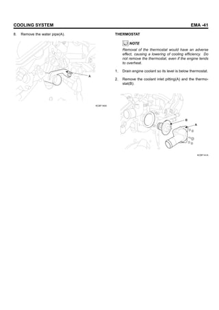 COOLING SYSTEM EMA -41
8. Remove the water pipe(A).
A
KCBF140A
THERMOSTAT
NOTE
Removal of the thermostat would have an adverse
effect, causing a lowering of cooling efficiency. Do
not remove the thermostat, even if the engine tends
to overheat.
1. Drain engine coolant so its level is below thermostat.
2. Remove the coolant inlet pitting(A) and the thermo-
stat(B).
B
A
KCBF141A
 