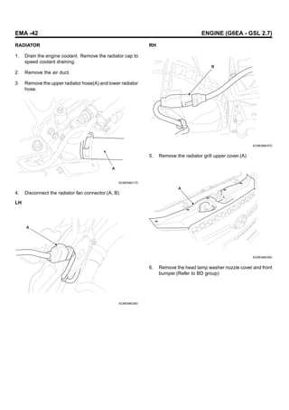 EMA -42 ENGINE (G6EA - GSL 2.7)
RADIATOR
1. Drain the engine coolant. Remove the radiator cap to
speed coolant draining.
2. Remove the air duct.
3. Remove the upper radiator hose(A) and lower radiator
hose.
A
SCMEM6017D
4. Disconnect the radiator fan connector.(A, B)
LH
A
SCMEM6036D
RH
B
SCMEM6037D
5. Remove the radiator grill upper cover.(A)
A
SCMEM6039D
6. Remove the head lamp washer nozzle cover and front
bumper.(Refer to BD group)
 