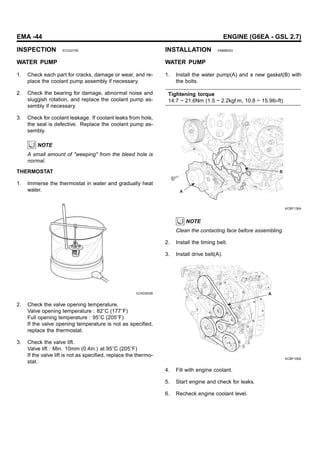 EMA -44 ENGINE (G6EA - GSL 2.7)
INSPECTION ECD22755
WATER PUMP
1. Check each part for cracks, damage or wear, and re-
place the coolant pump assembly if necessary.
2. Check the bearing for damage, abnormal noise and
sluggish rotation, and replace the coolant pump as-
sembly if necessary.
3. Check for coolant leakage. If coolant leaks from hole,
the seal is defective. Replace the coolant pump as-
sembly.
NOTE
A small amount of "weeping" from the bleed hole is
normal.
THERMOSTAT
1. Immerse the thermostat in water and gradually heat
water.
ECKD503B
2. Check the valve opening temperature.
Valve opening temperature : 82 C (177 F)
Full opening temperature : 95 C (205 F)
If the valve opening temperature is not as specified,
replace the thermostat.
3. Check the valve lift.
Valve lift : Min. 10mm (0.4in.) at 95 C (205 F)
If the valve lift is not as specified, replace the thermo-
stat.
INSTALLATION E8886E63
WATER PUMP
1. Install the water pump(A) and a new gasket(B) with
the bolts.
Tightening torque
14.7 ~ 21.6Nm (1.5 ~ 2.2kgf.m, 10.8 ~ 15.9lb-ft)
B
A
KCBF136A
NOTE
Clean the contacting face before assembling.
2. Install the timing belt.
3. Install drive belt(A).
A
KCBF105A
4. Fill with engine coolant.
5. Start engine and check for leaks.
6. Recheck engine coolant level.
 