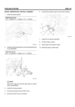 COOLING SYSTEM EMA -45
WATER TEMPERATURE CONTROL ASSEMBLY
1. Install the water pipe(A).
Tightening torque
16.7 ~ 19.6Nm (1.7 ~ 2.0kgf.m, 12.3 ~ 14.5lb-ft)
A
KCBF140A
2. Install the water temperature control assembly(A) with
a new gasket(B).
Tightening torque
29.4 ~ 41.2Nm(3.0 ~ 4.2kgf.m, 21.7 ~ 30.4lb-ft
B
A
KCBF139A
NOTE
Use new O-rings and wet them with water or coolant
when reassembling.
3. Install the wiring protector.
4. Connect the heater hose and ECT hose.
5. Connect the ECT sensor connector.
6. Connect the radiator upper and the lower hose(A).
A
B
LDLG008A
7. Install the air cleaner assembly.
8. Fill with engine coolant.
9. Start engine and check for leaks.
10. Recheck engine coolant level.
 