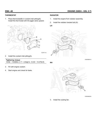 EMA -46 ENGINE (G6EA - GSL 2.7)
THERMOSTAT
1. Place thermostat(B) in coolant inlet pitting(A).
Install the thermostat with the jiggle valve upward.
B
A
KCBF141A
2. Install the coolant inlet pitting(A).
Tightening torque
16.66 ~ 19.60Nm (1.7 ~ 2.0kgf.m, 12.30 ~ 14.47lb-ft)
3. Fill with engine coolant.
4. Start engine and check for leaks.
RADIATOR
1. Install the engine from radiator assembly.
2. Install the radiator bracket bolt.(A)
LH
A
SCMEM6041D
RH
A
SCMEM6042D
3. Install the cooling fan.
 