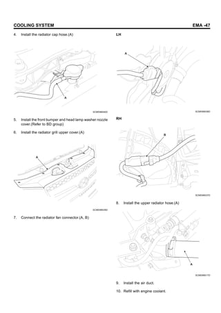 COOLING SYSTEM EMA -47
4. Install the radiator cap hose.(A)
A
SCMEM6040D
5. Install the front bumper and head lamp washer nozzle
cover.(Refer to BD group)
6. Install the radiator grill upper cover.(A)
A
SCMEM6039D
7. Connect the radiator fan connector.(A, B)
LH
A
SCMEM6036D
RH
B
SCMEM6037D
8. Install the upper radiator hose.(A)
A
SCMEM6017D
9. Install the air duct.
10. Refill with engine coolant.
 