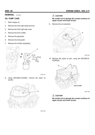 EMA -50 ENGINE (G6EA - GSL 2.7)
REMOVAL E21D8F6A
OIL PUMP CASE
1. Drain engine oil.
2. Remove the front right wheel and tire.
3. Remove the front right side cover.
4. Remove the front muffler.
5. Remove the generator.
6. Remove the timing belt.
7. Remove the oil filter bracket(A).
A
KCBF147A
8. Using SST(09215-3C000), remove the lower oil
pan(A).
A
KCBF123A
CAUTION
Be careful not to damage the contact surfaces of
upper oil pan and lower oil pan.
9. Remove the oil screen(A).
A
KCBF124A
10. Remove the upper oil pan, using the SST(09215-
3C000)(A).
09215-3C000
A
KCBF125B
CAUTION
Be careful not to damage the contact surfaces of
upper oil pan and lower oil pan.
 