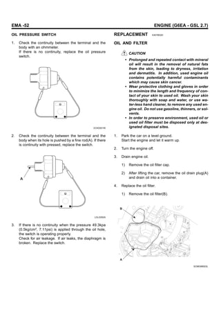 EMA -52 ENGINE (G6EA - GSL 2.7)
OIL PRESSURE SWITCH
1. Check the continuity between the terminal and the
body with an ohmmeter.
If there is no continuity, replace the oil pressure
switch.
ECKD001W
2. Check the continuity between the terminal and the
body when its hole is pushed by a fine rod(A). If there
is continuity with pressed, replace the switch.
A
LDLG052A
3. If there is no continuity when the pressure 49.3kpa
(0.5kg/cm², 7.11psi) is applied through the oil hole,
the switch is operating properly.
Check for air leakage. If air leaks, the diaphragm is
broken. Replace the switch.
REPLACEMENT E4078D2D
OIL AND FILTER
CAUTION
• Prolonged and repeated contact with mineral
oil will result in the removal of natural fats
from the skin, leading to dryness, irritation
and dermatitis. In addition, used engine oil
contains potentially harmful contaminants
which may cause skin cancer.
• Wear protective clothing and gloves in order
to minimize the length and frequency of con-
tact of your skin to used oil. Wash your skin
thoroughly with soap and water, or use wa-
ter-less hand cleaner, to remove any used en-
gine oil. Do not use gasoline, thinners, or sol-
vents.
• In order to preserve environment, used oil or
used oil filter must be disposed only at des-
ignated disposal sites.
1. Park the car on a level ground.
Start the engine and let it warm up.
2. Turn the engine off.
3. Drain engine oil.
1) Remove the oil filler cap.
2) After lifting the car, remove the oil drain plug(A)
and drain oil into a container.
4. Replace the oil filter.
1) Remove the oil filter(B).
A
B
SCMEM6003L
 