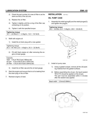 LUBRICATION SYSTEM EMA -53
2) Check the part number of a new oil filter is as the
same as that of the old one.
3) Replace the oil filter.
4) Tighten it slightly until the o-ring of the filter cap
contacting on its position.
5) Tighten it with the specified torque.
Tightening torque
16.7 ~ 24.5Nm(1.7 ~ 2.5kgf.m, 12.3 ~ 18.1lb-ft)
5. Refill with engine oil.
1) Install the oil drain plug with a new gasket.
Tightening torque
34.3 ~ 44.1Nm (3.5 ~ 4.5kgf.m, 25.3 ~ 32.5lb-ft)
2) Fill with fresh engine oil, after removing the en-
gine oil level gauge.
Capacity
Total : 4.5L(4.76U.S.qts,3.96lmp.qts)
Oil pan : 4.2L(4.44U.S.qts,3.70lmp.qts)
Oil filter : 0.3L(0.32U.S.qts,0.26lmp.qts)
3) Install the oil filler cap and the oil level gauge.
6. Start the engine and ensure that no oil is leaking from
the drain plug or the oil filter.
7. Recheck engine oil level.
INSTALLATION E811FEC1
OIL PUMP CASE
1. Assembly the relief spring(B) and the relief plunger(C)
and tighten the plug(A).
Tightening torque
39.2 ~ 49.0Nm (4.0 ~ 5.0kgf.m, 28.9 ~ 36.2lb-ft)
A
B
C
KCBF163C
2. Install oil pump case.
1) Using a gasket scraper, remove all the old pack-
ing material from the gasket surfaces.
2) Before assembling the oil pan, the liquid sealant
TB1217H should be applied on the oil pan.
The part must be assembled within 5 minutes
after the sealant was applied.
Bead width : 2.5mm(0.0984in.)
KCBF134A
 