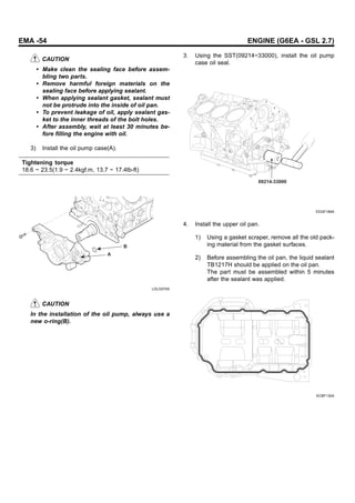 EMA -54 ENGINE (G6EA - GSL 2.7)
CAUTION
• Make clean the sealing face before assem-
bling two parts.
• Remove harmful foreign materials on the
sealing face before applying sealant.
• When applying sealant gasket, sealant must
not be protrude into the inside of oil pan.
• To prevent leakage of oil, apply sealant gas-
ket to the inner threads of the bolt holes.
• After assembly, wait at least 30 minutes be-
fore filling the engine with oil.
3) Install the oil pump case(A).
Tightening torque
18.6 ~ 23.5(1.9 ~ 2.4kgf.m, 13.7 ~ 17.4lb-ft)
A
B
LDLG070A
CAUTION
In the installation of the oil pump, always use a
new o-ring(B).
3. Using the SST(09214~33000), install the oil pump
case oil seal.
09214-33000
EDQF189A
4. Install the upper oil pan.
1) Using a gasket scraper, remove all the old pack-
ing material from the gasket surfaces.
2) Before assembling the oil pan, the liquid sealant
TB1217H should be applied on the oil pan.
The part must be assembled within 5 minutes
after the sealant was applied.
KCBF130A
 