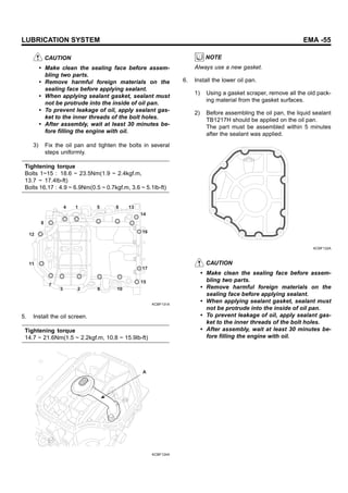 LUBRICATION SYSTEM EMA -55
CAUTION
• Make clean the sealing face before assem-
bling two parts.
• Remove harmful foreign materials on the
sealing face before applying sealant.
• When applying sealant gasket, sealant must
not be protrude into the inside of oil pan.
• To prevent leakage of oil, apply sealant gas-
ket to the inner threads of the bolt holes.
• After assembly, wait at least 30 minutes be-
fore filling the engine with oil.
3) Fix the oil pan and tighten the bolts in several
steps uniformly.
Tightening torque
Bolts 1~15 : 18.6 ~ 23.5Nm(1.9 ~ 2.4kgf.m,
13.7 ~ 17.4lb-ft)
Bolts 16,17 : 4.9 ~ 6.9Nm(0.5 ~ 0.7kgf.m, 3.6 ~ 5.1lb-ft)
4 1 5 9 13
14
16
17
15
10
6
2
3
7
11
12
8
KCBF131A
5. Install the oil screen.
Tightening torque
14.7 ~ 21.6Nm(1.5 ~ 2.2kgf.m, 10.8 ~ 15.9lb-ft)
A
KCBF124A
NOTE
Always use a new gasket.
6. Install the lower oil pan.
1) Using a gasket scraper, remove all the old pack-
ing material from the gasket surfaces.
2) Before assembling the oil pan, the liquid sealant
TB1217H should be applied on the oil pan.
The part must be assembled within 5 minutes
after the sealant was applied.
KCBF132A
CAUTION
• Make clean the sealing face before assem-
bling two parts.
• Remove harmful foreign materials on the
sealing face before applying sealant.
• When applying sealant gasket, sealant must
not be protrude into the inside of oil pan.
• To prevent leakage of oil, apply sealant gas-
ket to the inner threads of the bolt holes.
• After assembly, wait at least 30 minutes be-
fore filling the engine with oil.
 