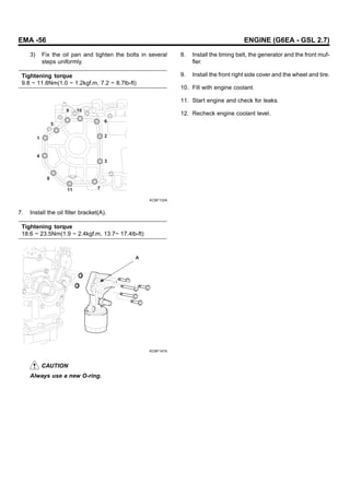 EMA -56 ENGINE (G6EA - GSL 2.7)
3) Fix the oil pan and tighten the bolts in several
steps uniformly.
Tightening torque
9.8 ~ 11.8Nm(1.0 ~ 1.2kgf.m, 7.2 ~ 8.7lb-ft)
6
2
3
7
11
8
4
1
5
10
9
KCBF133A
7. Install the oil filter bracket(A).
Tightening torque
18.6 ~ 23.5Nm(1.9 ~ 2.4kgf.m, 13.7~ 17.4lb-ft)
A
KCBF147A
CAUTION
Always use a new O-ring.
8. Install the timing belt, the generator and the front muf-
fler.
9. Install the front right side cover and the wheel and tire.
10. Fill with engine coolant.
11. Start engine and check for leaks.
12. Recheck engine coolant level.
 