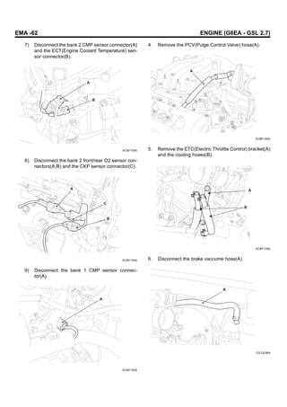 EMA -62 ENGINE (G6EA - GSL 2.7)
7) Disconnect the bank 2 CMP sensor connector(A)
and the ECT(Engine Coolant Temperature) sen-
sor connector(B).
A
B
KCBF155A
8) Disconnect the bank 2 front/rear O2 sensor con-
nectors(A,B) and the CKP sensor connector(C).
A
C
B
KCBF154A
9) Disconnect the bank 1 CMP sensor connec-
tor(A).
A
KCBF152A
4. Remove the PCV(Pulge Control Valve) hose(A).
A
KCBF180A
5. Remove the ETC(Electric Throttle Control) bracket(A)
and the cooling hoses(B).
A
B
KCBF179A
6. Disconnect the brake vaccume hose(A).
A
LDLG036A
 