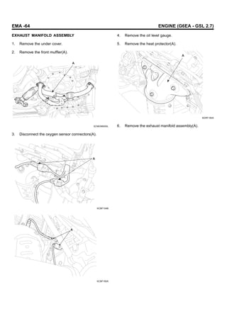 EMA -64 ENGINE (G6EA - GSL 2.7)
EXHAUST MANIFOLD ASSEMBLY
1. Remove the under cover.
2. Remove the front muffler(A).
A
SCMEM6005L
3. Disconnect the oxygen sensor connectors(A).
A
KCBF154B
A
KCBF160A
4. Remove the oil level gauge.
5. Remove the heat protector(A).
A
KDRF184A
6. Remove the exhaust manifold assembly(A).
 