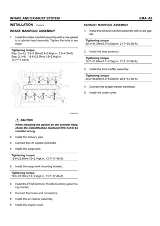 INTAKE AND EXHAUST SYSTEM EMA -65
INSTALLATION E8A999C8
INTAKE MANIFOLD ASSEMBLY
1. Install the intake manifold assembly with a new gasket
to a cylinder head assembly. Tighten the bolts in two
steps.
Tightening torque
Step 1(a~h): 3.9~5.9Nm(0.4~0.6kgf.m, 2.9~4.3lb-ft)
Step 2(1~8): 18.6~23.5Nm(1.9~2.4kgf.m,
13.7~17.4lb-ft)
7 3 2 5
8
4
1
6
h d a f
e g
c
b
KCBF201A
CAUTION
When installing the gasket on the cylinder head,
check the indentification marks(LH/RH) not to be
installed wrong.
2. Install the delivery pipe.
3. Connect the LH injector connector.
4. Install the surge tank.
Tightening torque
18.6~23.5Nm(1.9~2.4kgf.m, 13.7~17.4lb-ft)
5. Install the surge tank mounting bracket.
Tightening torque
18.6~23.5Nm(1.9~2.4kgf.m, 13.7~17.4lb-ft)
6. Install the ETC(Electronic Throttle Control) system fix-
ing bracket.
7. Connect the hoses and connectors.
8. Install the air cleaner assembly.
9. Install the engine cover.
EXHAUST MANIFOLD ASSEMBLY
1. Install the exhaust manifold assembly with a new gas-
ket.
Tightening torque
29.4~34.3Nm(3.0~3.5kgf.m, 21.7~25.3lb-ft)
2. Install the heat protector.
Tightening torque
16.7~21.6Nm(1.7~2.2kgf.m, 12.3~15.9lb-ft)
3. Install the front muffler assembly.
Tightening torque
39.2~58.8Nm(4.0~6.0kgf.m, 28.9~43.4lb-ft)
4. Connect the oxygen sensor connector.
5. Install the under cover.
 