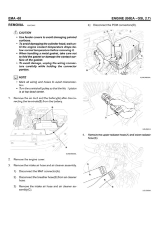 EMA -68 ENGINE (G6EA - GSL 2.7)
REMOVAL E84FDA9C
CAUTION
• Use fender covers to avoid damaging painted
surfaces.
• To avoid damaging the cylinder head, wait un-
til the engine coolant temperature drops be-
low normal temperature before removing it.
• When handling a metal gasket, take care not
to fold the gasket or damage the contact sur-
face of the gasket.
• To avoid damage, unplug the wiring connec-
tors carefully while holding the connector
portion.
NOTE
• Mark all wiring and hoses to avoid misconnec-
tion.
• Turn the crankshaft pulley so that the No. 1 piston
is at top dead center.
1. Remove the air duct and the battery(A) after discon-
necting the terminals(B) from the battery.
B
A
SCMEM6006L
2. Remove the engine cover.
3. Remove the intake air hose and air cleaner assembly.
1) Disconnect the MAF connector(A).
2) Disconnect the breather hose(B) from air cleaner
hose.
3) Remove the intake air hose and air cleaner as-
sembly(C).
4) Disconnect the PCM connectors(D).
A
C
D
B
SCMEM6004L
D
LDLG061A
4. Remove the upper radiator hose(A) and lower radiator
hose(B).
A
B
LDLG008A
 