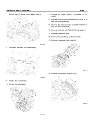 CYLINDER HEAD ASSEMBLY EMA -71
7. Remove the PCV(Pulge Control Valve) hose(A).
A
KCBF180A
8. Disconnect the brake vaccume hose(A).
A
LDLG036A
9. Remove the heater hoses.
10. Remove the drive belt(A).
A
KCBF105A
11. Remove the power steering pump.(Refer to ’ST’
group).
12. Remove the exhaust manifold assembly.(Refer to ’In-
take and exhause system’).
13. Remove the intake manifold assembly.(Refer to ’In-
take and exhause system’).
14. Remove the timing belt.(Refer to ’Timing system’).
15. Remove the ignition coils.
16. Remove the water temp. control assembly.
17. Remove the cylinder head cover(A).
A
KCBF177A
18. Remove the camshaft bearing cap(A).
A
KCBF167A
 