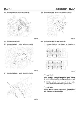 EMA -72 ENGINE (G6EA - GSL 2.7)
19. Remove the timing chain tensioner(A).
A
KCBF168A
20. Remove the camshaft.
21. Remove the bank 1 timing belt rear cover(A).
A
KCBF170A
22. Remove the bank 2 timing belt rear cover(A).
A
KCBF171A
23. Remove the CKP sensor connector bracket(A).
A
KCBF172A
24. Remove the cylinder head assembly.
1) Remove the bolts in 2~3 steps as following or-
ders.
3
1 5 8 4
3
7
6
2
7 6 2
4 8 5 1
KCBF176A
CAUTION
If the bolts are not removed as the order, the de-
formation of the head assembly can be occurred.
2) Put the cylinder head assembly on a wooden
block after removal from the cylinder block.
CAUTION
Ensure that the surface between the cylinder head
and the block is not damaged.
 