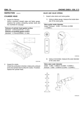 EMA -74 ENGINE (G6EA - GSL 2.7)
INSPECTION EEB401B1
CYLINDER HEAD
1. Inspect for flatness.
Using a precision straight edge and feeler gauge,
measure the surface contacting cylinder block and
the manifolds for warpage.
Flatness of cylinder head gasket surface
Standard : 0.03mm(0.0012in.) or less
Flatness of manifold gasket surface
Standard : 0.15mm(0.0059in.) or less
EDQF160A
2. Inspect for cracks.
Check the combustion chamber, intake ports, exhaust
ports and cylinder block surface for cracks. If cracked,
replace the cylinder head.
VALVE AND VALVE SPRING
1. Inspect valve stems and valve guides.
1) Using a caliper gauge, measure the inside diam-
eter of the valve guide.
Valve guide inside diameter
Intake / Exhaust : 6.000 ~ 6.015mm (2.2362
~ 2.2368in.)
ECBF034A
2) Using a micrometer, measure the outer diameter
of the valve stem.
Valve stem outer diameter
Intake : 5.585 ~ 5.980mm (0.2348 ~ 0.2354in.)
Exhaust : 5.950 ~ 5.595mm (0.2343 ~ 0.2348in.)
KCRF227A
 