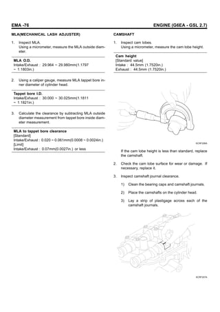 EMA -76 ENGINE (G6EA - GSL 2.7)
MLA(MECHANICAL LASH ADJUSTER)
1. Inspect MLA.
Using a micrometer, measure the MLA outside diam-
eter.
MLA O.D.
Intake/Exhaust : 29.964 ~ 29.980mm(1.1797
~ 1.1803in.)
2. Using a caliper gauge, measure MLA tappet bore in-
ner diameter of cylinder head.
Tappet bore I.D.
Intake/Exhaust : 30.000 ~ 30.025mm(1.1811
~ 1.1821in.)
3. Calculate the clearance by subtracting MLA outside
diameter measurement from tappet bore inside diam-
eter measurement.
MLA to tappet bore clearance
[Standard]
Intake/Exhaust : 0.020 ~ 0.061mm(0.0008 ~ 0.0024in.)
[Limit]
Intake/Exhaust : 0.07mm(0.0027in.) or less
CAMSHAFT
1. Inspect cam lobes.
Using a micrometer, measure the cam lobe height.
Cam height
[Standard value]
Intake : 44.5mm (1.7520in.)
Exhaust : 44.5mm (1.7520in.)
KCRF206A
If the cam lobe height is less than standard, replace
the camshaft.
2. Check the cam lobe surface for wear or damage. If
necessary, replace it.
3. Inspect camshaft journal clearance.
1) Clean the bearing caps and camshaft journals.
2) Place the camshafts on the cylinder head.
3) Lay a strip of plastigage across each of the
camshaft journals.
KCRF207A
 