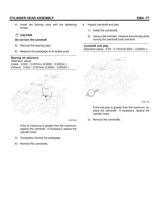 CYLINDER HEAD ASSEMBLY EMA -77
4) Install the bearing caps with the tightening
torque.
CAUTION
Do not turn the camshaft.
5) Remove the bearing caps.
6) Measure the plastigage at its widest point.
Bearing oil clearance
[Standard value]
Intake : 0.020 ~ 0.057mm (0.0008 ~ 0.0022in.)
Exhaust : 0.020 ~ 0.057mm (0.0008 ~ 0.0022in.)
KCRF208A
If the oil clearance is greater than the maximum,
replace the camshaft. If necessary, replace the
cylinder head.
7) Completely remove the plastigage.
8) Remove the camshafts.
4. Inspect camshaft end play.
1) Install the camshafts.
2) Using a dial indicator, measure the end play while
moving the camshaft back and forth.
Camshaft end play
[Standard value] : 0.05 ~ 0.15mm(0.0020 ~ 0.0059in.)
KCBF173E
If the end play is greater than the maximum, re-
place the camshaft. If necessary, replace the
cylinder head.
3) Remove the camshafts.
 