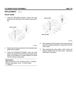 CYLINDER HEAD ASSEMBLY EMA -79
REPLACEMENT E3AC3B4D
VALVE GUIDE
1. Using the SST(09221-3F100A), remove the valve
guide from the downside of the cylinder head assem-
bly.
09221-3F100A
EDKD900A
2. Reprocess the valve guide hole for the oversized valve
guide newly installed.
3. Using the SST(09221-3F100A/B), insert the valve
guide in the upside of the cylinder head assembly. Be
aware of the difference in length between the intake
and the exhaust valve guides.
Specification
Intake valve guide: 45.8 ~ 46.2mm(1.8031 ~ 1.8189in.)
Exhaust valve guide: 46.8 ~ 47.2mm(1.8425
~ 1.8583in.)
09221-3F100A
09221-3F100B
EDKD900B
4. After installing the valve guides, insert new valves and
check the clearance between the valve stems and the
valve guides.
5. After replacing the valve guides, check if they are
properly installed with the valve seats. Reprocess
valve seats if necessary.
 