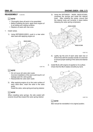 EMA -80 ENGINE (G6EA - GSL 2.7)
REASSEMBLY ECABCEB6
NOTE
• Thoroughly clean all parts to be assembled.
• Before installing the parts, apply fresh engine oil
to all sliding and rotating surfaces.
• Replace oil seals with new ones.
1. Install valves.
1) Using SST(09222-22001), push in a new valve
stem seal with applying engine oil.
09222-22001
KCBF173B
NOTE
• Do not reuse old valve stem seals.
Incorrect installation of the seal could result in oil
leakage past the valve guides.
• Reassemble the valve stem seals
2) After applying engine oil on the outer surface of
each valve stem, insert the valve in the valve
guide.
Install the valve, valve spring and spring retainer.
NOTE
When installing valve springs, the side coated with
enamel should face toward the valve spring retainer
3) Using the SST(09222 - 3K000, 09222-3C300),
compress the springs and install the retainer
locks. After installing the valves, ensure that
the retainer locks are correctly in place before
releasing the valve spring compressor.
09222-3K000
09222-3C300
KCBF173C
4) Lightly tap the end of each valve stem two or
three times with the wooden handle of a hammer
to ensure proper seating of the valve and retainer
lock.
2. Install MLAs with engine oil applied on its surface.
Check that the MLA rotates smoothly by hand.
A
KCBF173D
NOTE
MLA should be reinstalled in its original position.
 