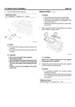 CYLINDER HEAD ASSEMBLY EMA -81
3. Install OCV(Oil Control Valve)(A).
Tightening torque
7.8 ~ 9.8Nm(0.8 ~ 1.0kgf.m, 5.8 ~ 7.2lb-ft)
A
B
KCBF166B
NOTE
• To install OCV with gray colored connector into
RH bank.
• To install OCV with black colored connector into
LH bank.
CAUTION
• Do not reuse the OCV when dropped.
• Keep clean the OCV.
• Do not hold the OCV sleeve during servicing.
• When the OCV is installed on the engine, do
not move the engine while holding the OCV
yoke.
• If there is dust on the filter(B) of the OCV,
clean it all.
INSTALLATION E77C23D4
NOTE
• Thoroughly clean all parts to be assembled.
• Always use a new head and manifold gasket.
• The cylinder head gasket is a metal gasket. Take
care not to bend it.
• Rotate the crankshaft to set the No.1 cylinder pis-
ton at TDC.
1. After putting the cylinder head gasket on the cylinder
block, install the cylinder head.
KCBF191A
CAUTION
Ensure the LH/RH classification of the cylinder
head gasket when installing.
2. Tighten the cylinder head bolts with the plain washers
in several steps as following order.
NOTE
• In assembling washers, the marked surface
should face upward.
• In installing the cylinder head bolts, apply engine
oil on the thread of the bolts and the surface of
the washers.
Tightening torque
24.5Nm(2.5kgf.m, 18.1lb-ft) + 60˚ + 45˚
 
